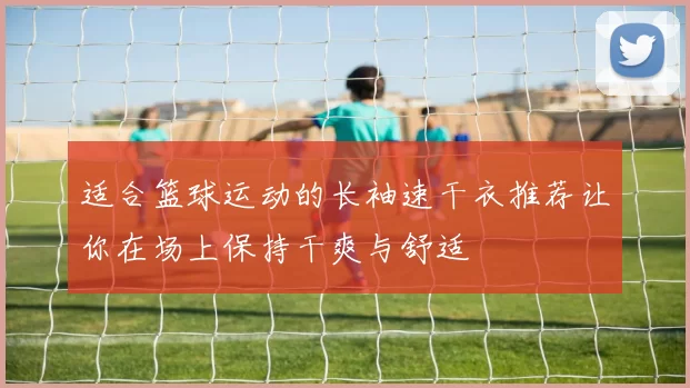 适合篮球运动的长袖速干衣推荐让你在场上保持干爽与舒适