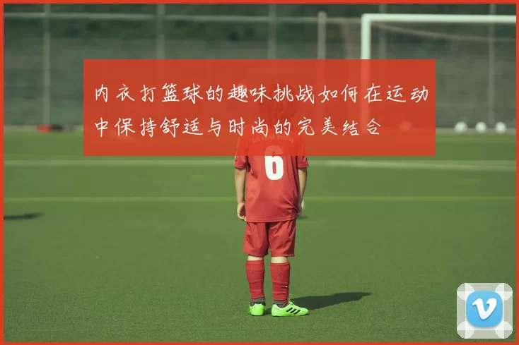 内衣打篮球的趣味挑战如何在运动中保持舒适与时尚的完美结合
