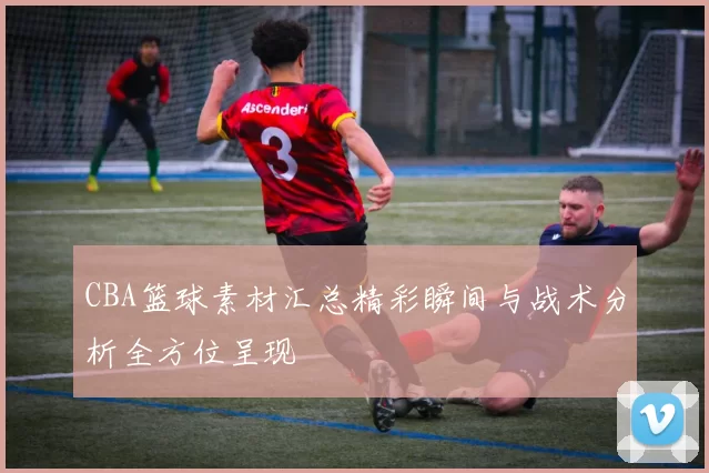 CBA篮球素材汇总精彩瞬间与战术分析全方位呈现