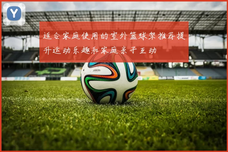 适合家庭使用的室外篮球架推荐提升运动乐趣和家庭亲子互动